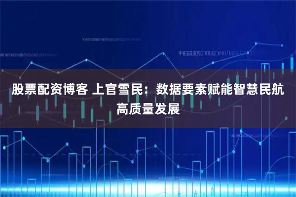 股票配资博客 上官雪民：数据要素赋能智慧民航高质量发展