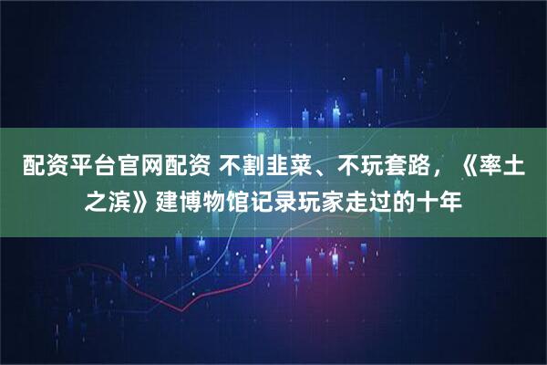 配资平台官网配资 不割韭菜、不玩套路，《率土之滨》建博物馆记录玩家走过的十年