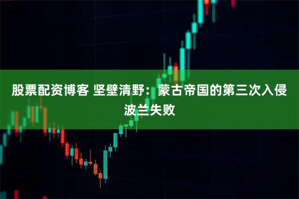 股票配资博客 坚壁清野：蒙古帝国的第三次入侵波兰失败