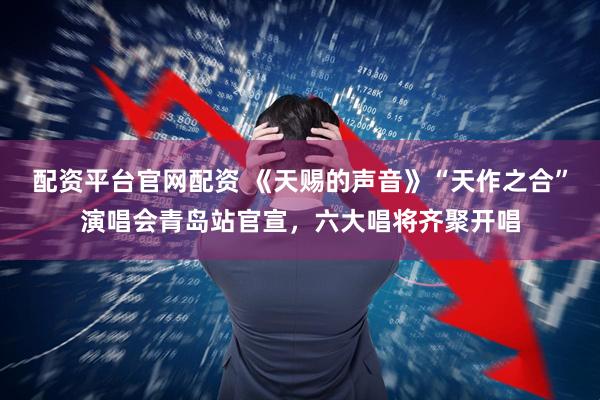 配资平台官网配资 《天赐的声音》“天作之合”演唱会青岛站官宣，六大唱将齐聚开唱