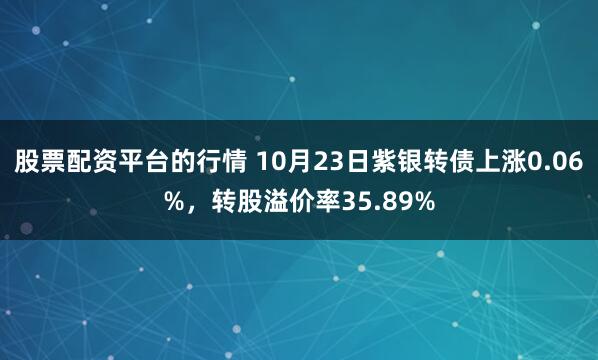 股票配资平台的行情 10月23日紫银转债上涨0.06%，转股溢价率35.89%