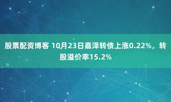 股票配资博客 10月23日嘉泽转债上涨0.22%，转股溢价率15.2%
