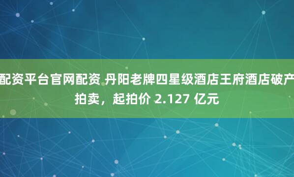 配资平台官网配资 丹阳老牌四星级酒店王府酒店破产拍卖，起拍价 2.127 亿元