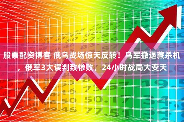 股票配资博客 俄乌战场惊天反转！乌军撤退藏杀机，俄军3大误判致惨败，24小时战局大变天