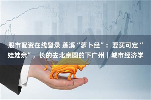 股市配资在线登录 蓬溪“萝卜经”：要买可定“娃娃亲”，长的去北京圆的下广州｜城市经济学