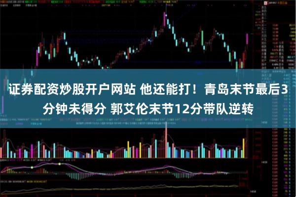 证券配资炒股开户网站 他还能打！青岛末节最后3分钟未得分 郭艾伦末节12分带队逆转