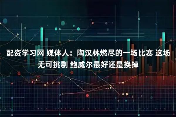配资学习网 媒体人：陶汉林燃尽的一场比赛 这场无可挑剔 鲍威尔最好还是换掉
