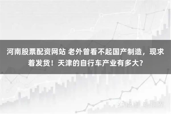 河南股票配资网站 老外曾看不起国产制造，现求着发货！天津的自行车产业有多大？