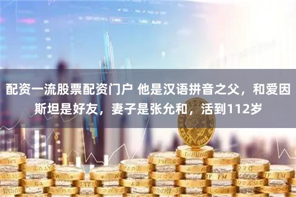 配资一流股票配资门户 他是汉语拼音之父，和爱因斯坦是好友，妻子是张允和，活到112岁